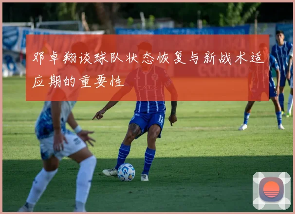 邓卓翔谈球队状态恢复与新战术适应期的重要性
