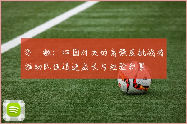 浮嶋敏：四国对决的高强度挑战将推动队伍迅速成长与经验积累