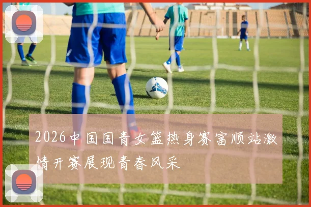 2026中国国青女篮热身赛富顺站激情开赛展现青春风采