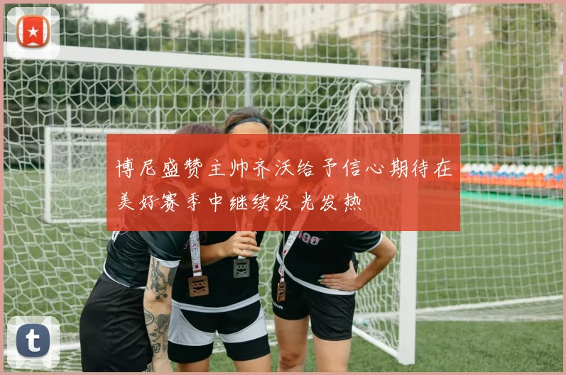 博尼盛赞主帅齐沃给予信心期待在美好赛季中继续发光发热