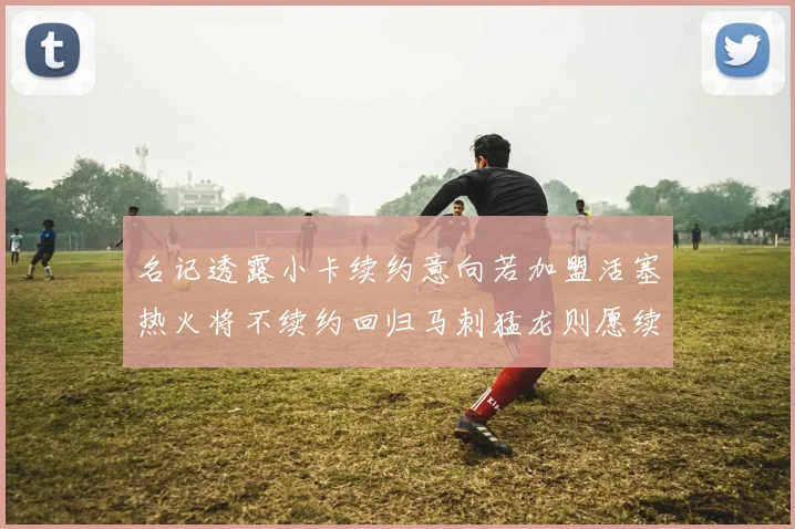名记透露小卡续约意向若加盟活塞热火将不续约回归马刺猛龙则愿续约
