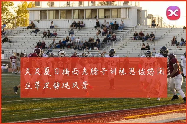 炎炎夏日梅西光膀子训练恩佐悠闲坐草皮静观风景