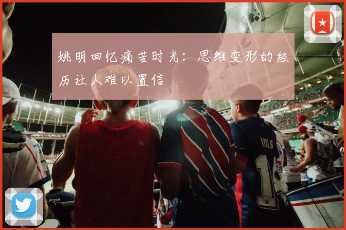 姚明回忆痛苦时光：思维变形的经历让人难以置信