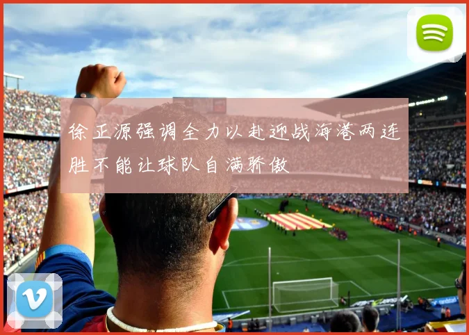 徐正源强调全力以赴迎战海港两连胜不能让球队自满骄傲