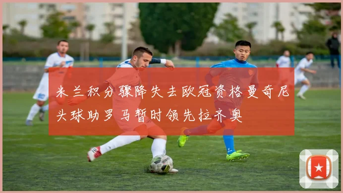 米兰积分骤降失去欧冠资格曼奇尼头球助罗马暂时领先拉齐奥