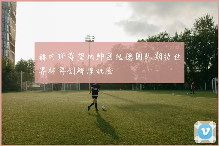赫内斯寄望纳帅团结德国队期待世界杯再创辉煌机会