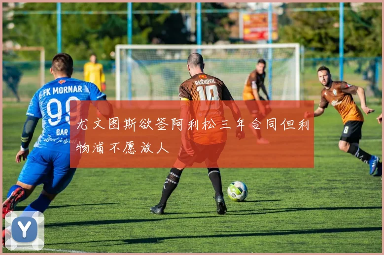尤文图斯欲签阿利松三年合同但利物浦不愿放人
